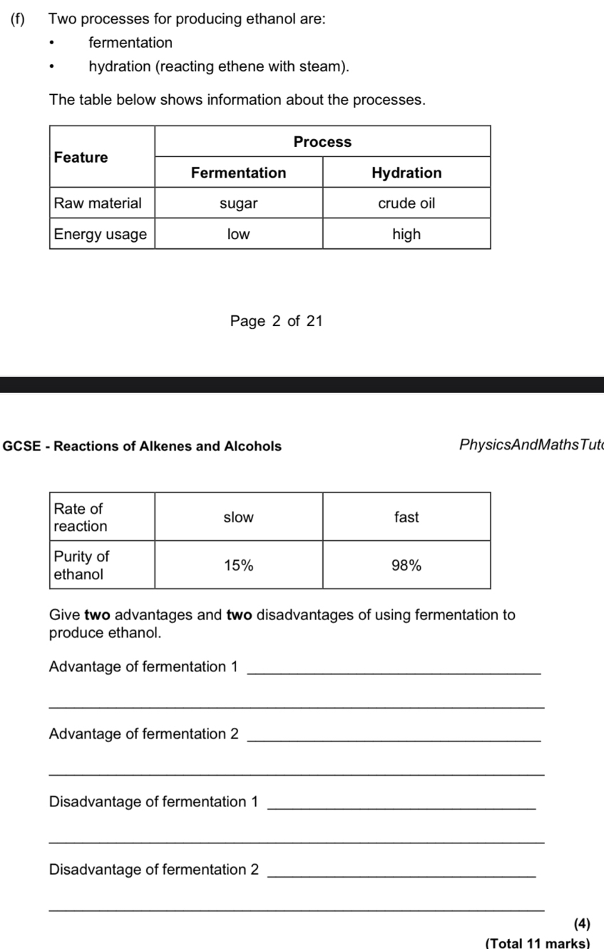 Two processes for producing ethanol are: 
fermentation 
hydration (reacting ethene with steam). 
The table below shows information about the processes. 
Page 2 of 21 
GCSE - Reactions of Alkenes and Alcohols PhysicsAndMathsTut 
Give two advantages and two disadvantages of using fermentation to 
produce ethanol. 
Advantage of fermentation 1_ 
_ 
Advantage of fermentation 2_ 
_ 
Disadvantage of fermentation 1_ 
_ 
Disadvantage of fermentation 2_ 
_ 
(4) 
(Total 11 marks)