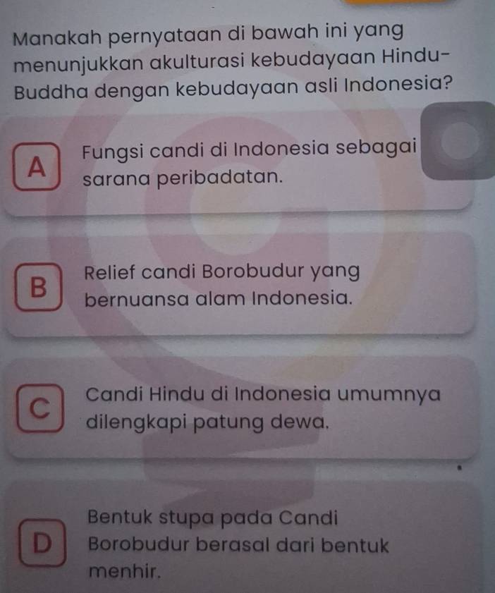 Manakah pernyataan di bawah ini yang
menunjukkan akulturasi kebudayaan Hindu-
Buddha dengan kebudayaan asli Indonesia?
A Fungsi candi di Indonesia sebagai
sarana peribadatan.
Relief candi Borobudur yang
B bernuansa alam Indonesia.
C
Candi Hindu di Indonesia umumnya
dilengkapi patung dewa.
Bentuk stupa pada Candi
D Borobudur berasal dari bentuk
menhir.