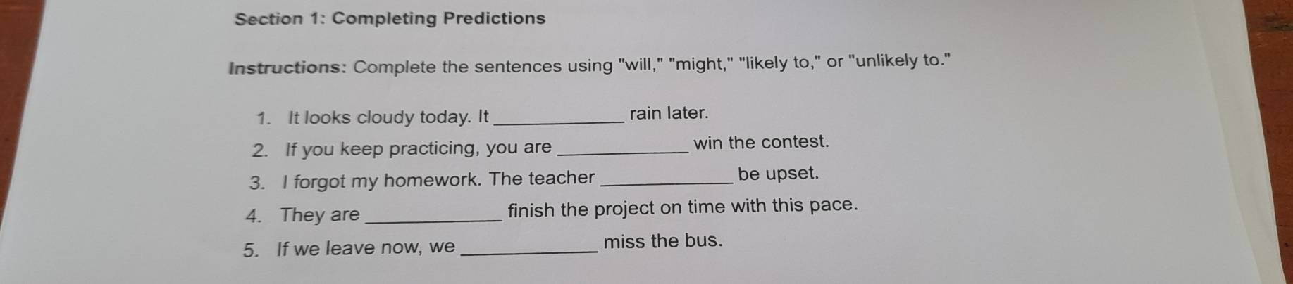 Completing Predictions 
Instructions: Complete the sentences using "will," "might," "likely to," or "unlikely to." 
1. It looks cloudy today. It _rain later. 
2. If you keep practicing, you are _win the contest. 
3. I forgot my homework. The teacher _be upset. 
4. They are _finish the project on time with this pace. 
5. If we leave now, we _miss the bus.