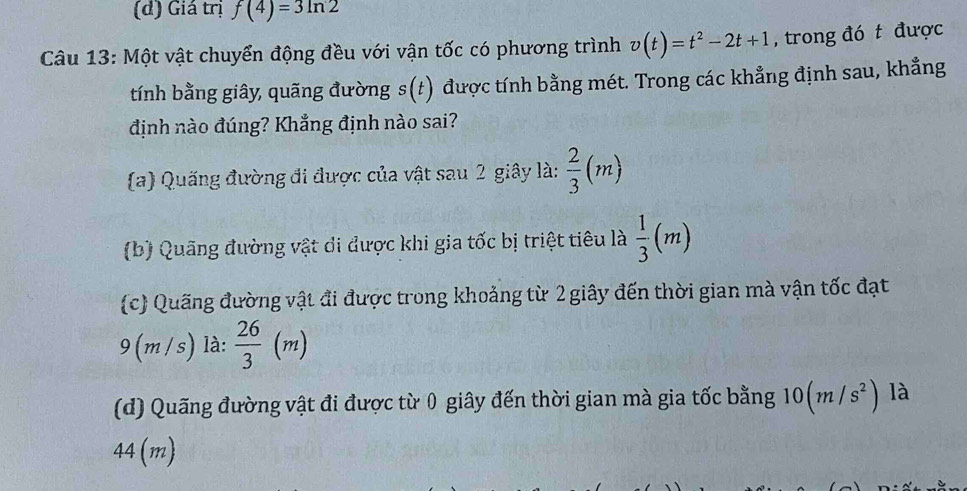 (d) Giá trị f(4)=3ln 2
Câu 13: Một vật chuyển động đều với vận tốc có phương trình v(t)=t^2-2t+1 , trong đó t được
tính bằng giây, quãng đường s(t) được tính bằng mét. Trong các khẳng định sau, khẳng
định nào đúng? Khẳng định nào sai?
(a) Quống đường đi được của vật sau 2 giây là:  2/3 (m)
(b) Quãng đường vật di được khi gia tốc bị triệt tiêu là  1/3 (m)
(c) Quãng đường vật đi được trong khoảng từ 2 giây đến thời gian mà vận tốc đạt
D_1
9 (m /s) là:  26/3  (m
(d) Quãng đường vật đi được từ 0 giây đến thời gian mà gia tốc bằng 10(m/s^2) là
44(m)