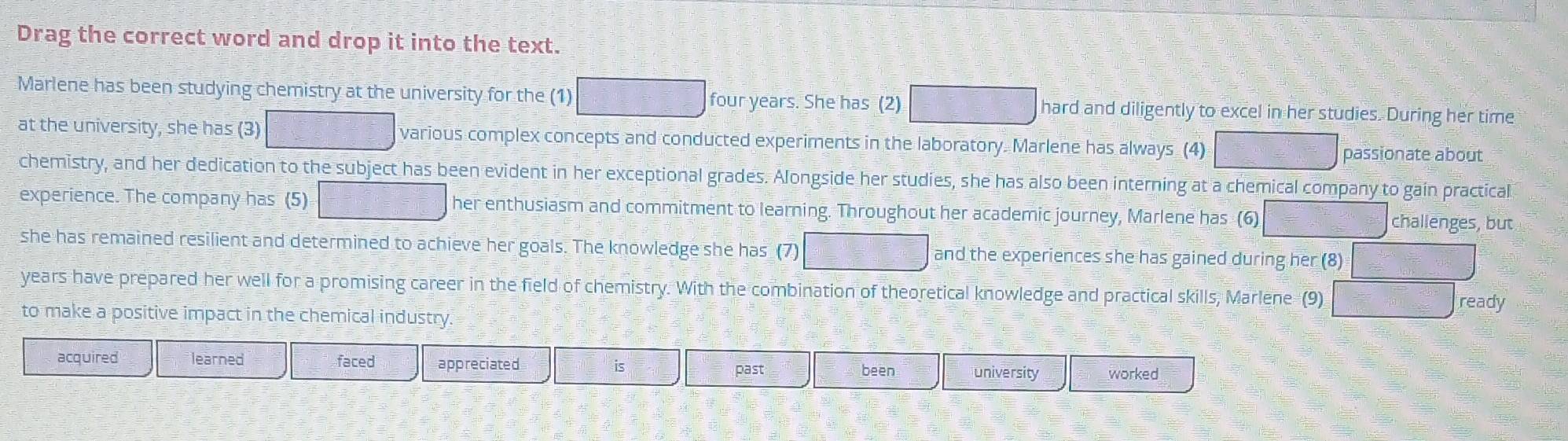 Drag the correct word and drop it into the text.
Marlene has been studying chemistry at the university for the (1) four years. She has (2) hard and diligently to excel in her studies. During her time
at the university, she has (3) various complex concepts and conducted experiments in the laboratory. Marlene has always (4)
passionate about
chemistry, and her dedication to the subject has been evident in her exceptional grades. Alongside her studies, she has also been interning at a chemical company to gain practical
experience. The company has (5) her enthusiasm and commitment to learning. Throughout her academic journey, Marlene has (6) challenges, but
she has remained resilient and determined to achieve her goals. The knowledge she has (7) and the experiences she has gained during her (8)
years have prepared her well for a promising career in the field of chemistry. With the combination of theoretical knowledge and practical skills, Marlene (9)
ready
to make a positive impact in the chemical industry.
acquired learned faced appreciated past
been university worked