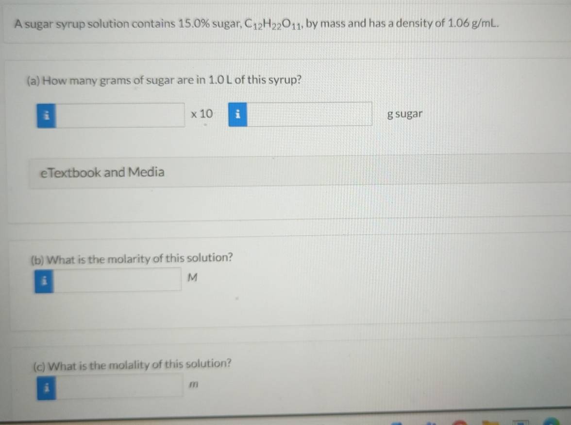 A sugar syrup solution contains 15.0% sugar, C_12H_22O_11 , by mass and has a density of 1.06 g/mL. 
(a) How many grams of sugar are in 1.0 L of this syrup? 
i 
□  □ * 10 i g sugar 
eTextbook and Media 
(b) What is the molarity of this solution? 
i 
M 
(c) What is the molality of this solution? 
i 
m