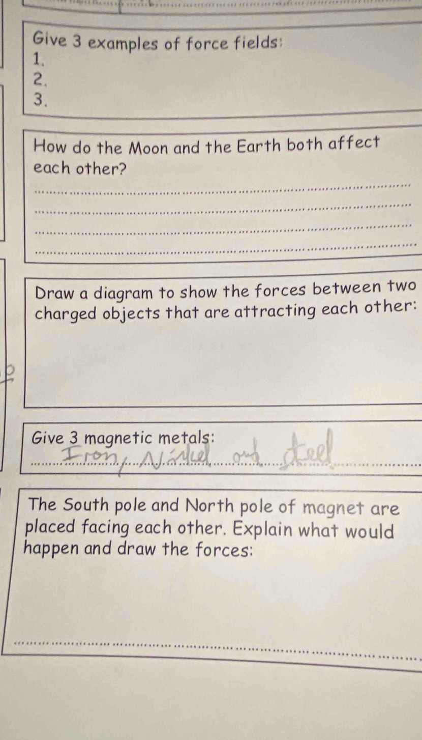 Give 3 examples of force fields: 
1. 
2. 
3. 
How do the Moon and the Earth both affect 
each other? 
_ 
_ 
_ 
_ 
Draw a diagram to show the forces between two 
charged objects that are attracting each other: 
Give 3 magnetic metals: 
_ 
The South pole and North pole of magnet are 
placed facing each other. Explain what would 
happen and draw the forces: 
_