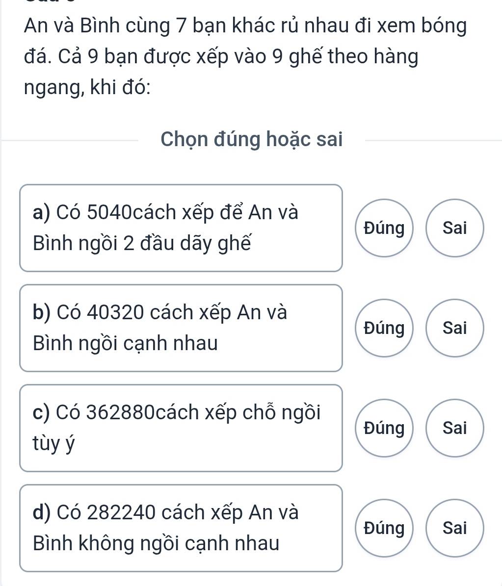 An và Bình cùng 7 bạn khác rủ nhau đi xem bóng
đá. Cả 9 bạn được xếp vào 9 ghế theo hàng
ngang, khi đó:
Chọn đúng hoặc sai
a) Có 5040cách xếp để An và
Đúng Sai
Bình ngồi 2 đầu dãy ghế
b) Có 40320 cách xếp An và
Đúng Sai
Bình ngồi cạnh nhau
c) Có 362880cách xếp chỗ ngồi
Đúng Sai
tùy ý
d) Có 282240 cách xếp An và
Đúng Sai
Bình không ngồi cạnh nhau