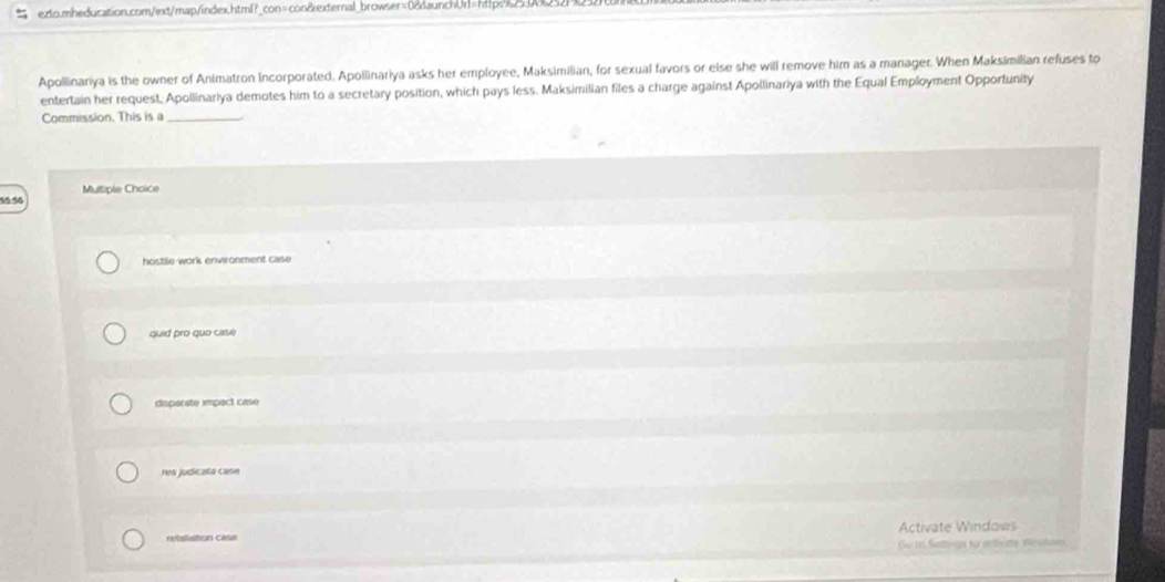 Apollinariya is the owner of Animatron Incorporated. Apollinariya asks her employee, Maksimilian, for sexual favors or else she will remove him as a manager. When Maksimilian refuses to
entertain her request, Apollinariya demotes him to a secretary position, which pays less. Maksimilian files a charge against Apollinariya with the Equal Employment Opportunity
Commission. This is a_
Multiple Choice
hostile work environment case
quid pro quo case
disporate impact case
res judicata case
retaliation case Activate Windows
Go to Settogs to activate inclove