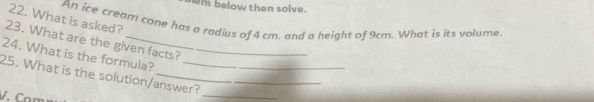 below then solve. 
22. What is asked? 
An ice cream cone has a radius of 4 cm. and a height of 9cm. What is its volume. 
23. What are the given facts? 
24. What is the formula? 
_ 
25. What is the solution/answer? 
V. Con