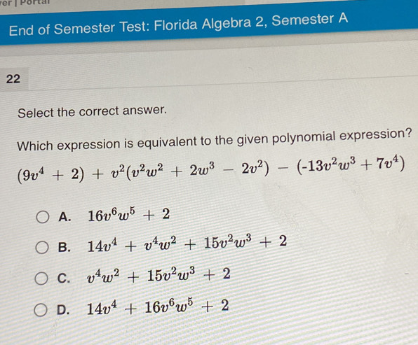 End of Semester Test: Florida Algebra 2, Semester A
22
Select the correct answer.
Which expression is equivalent to the given polynomial expression?
(9v^4+2)+v^2(v^2w^2+2w^3-2v^2)-(-13v^2w^3+7v^4)
A. 16v^6w^5+2
B. 14v^4+v^4w^2+15v^2w^3+2
C. v^4w^2+15v^2w^3+2
D. 14v^4+16v^6w^5+2