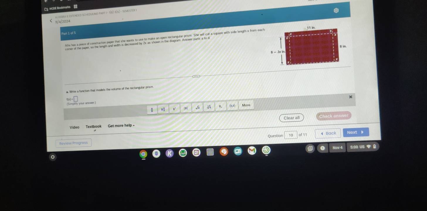 HCDE Bookmarks 88
ALgEBRA IL EXTENDED SCHEDULNO PA RT1-1(B)3(A) - SEMESTER I
11/4/2024
Part 1 of 5
Allie has a piece of construction paper that she wants to use to make an open rectangular prism. She will cut a square with side length x from each
comer of the paper, so the length and width is decreased by 2x as shown in the diagram. Answer parts a to d
# Write a function that models the volume of the rectangular prism.
f(x)=□
x
(Simplity your answer)
m° √i 1, (8,8) More
Clear all Check answer
Video Textbook Get more help 
Question 10 of 11 4 Back Next
Review Progress
Nov 4 5:00 US