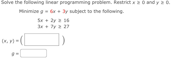 Solve the following linear programming problem. Restrict x≥ 0 and y≥ 0. 
Minimize g=6x+3y subject to the following.
5x+2y≥ 16
3x+7y≥ 27
(x,y)=(□ )
g=□