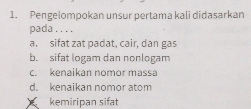 Pengelompokan unsur pertama kali didasarkan
pada . . . .
a. sifat zat padat, cair, dan gas
b. sifat logam dan nonlogam
c. kenaikan nomor massa
d. kenaikan nomor atom
kemiripan sifat