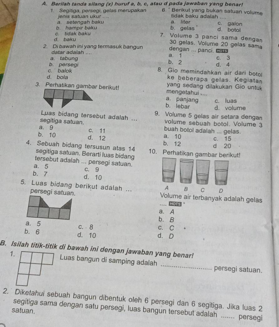 Berilah tanda silang (x) huruf a, b, c, atau d pada jawaban yang benar!
1. Segitiga, persegi, gelas merupakan 6. * Berikut yang bukan satuan volume
jenis satuan ukur ....
tidak baku adalah ....
a. setengah baku a. liter c. galon
b. hampir baku b. gelas d. botol
c. tidak baku
7. Volume 3 panci sama dengan
d. baku 30 gelas. Volume 20 gelas sama
2. Di bawah ini yang termasuk bangun dengan ... panci. Fors
datar adalah .... a. 1
a tabung b. 2 c. 3
b. persegi d. 4
c. balok 8. Gio memindahkan air dari botol
d. bola
ke beberapa gelas. Kegiatan
yang sedang dilakukan Gio untuk
3. Perhatikan gambar berikut! mengetahui ....
a. panjang c. luas
b. lebar d. volume
9. Volume 5 gelas air setara dengan
Luas bidang tersebut adalah ... volume sebuah botol. Volume 3
segitiga satuan. buah botol adalah ... gelas.
a. 9 c. 11
a. 10 c. 15
b. 10 d. 12 b. 12 d 20
4. Sebuah bidang tersusun atas 14 10. Perhatikan gambar berikut!
segitiga satuan. Berarti luas bidang
tersebut adalah ... persegi satuan.
a. 5 c.9
b. 7 d. 10
5. Luas bidang berikut adalah ...
A B C D
persegi satuan. Volume air terbanyak adalah gelas
_ HOTS
a. A
b. B
a. 5 c. 8 c. C
b. 6 d. 10 d. D
B. Isilah titik-titik di bawah ini dengan jawaban yang benar!
Luas bangun di samping adalah _persegi satuan.
2. Diketahui sebuah bangun dibentuk oleh 6 persegi dan 6 segitiga. Jika luas 2
segitiga sama dengan satu persegi, luas bangun tersebut adalah ....... persegi
satuan.