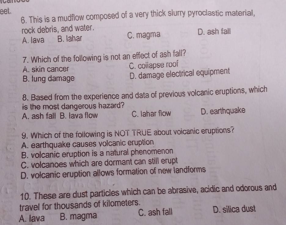 eet.
6. This is a mudflow composed of a very thick slurry pyroclastic material,
rock debris, and water.
A. lava B. lahar C. magma
D. ash fall
7. Which of the following is not an effect of ash fall?
A. skin cancer C. coliapse roof
B. lung damage D. damage electrical equipment
8. Based from the experience and data of previous volcanic eruptions, which
is the most dangerous hazard?
A. ash fall B. lava flow C. lahar flow D. earthquake
9. Which of the following is NOT TRUE about voicanic eruptions?
A. earthquake causes volcanic eruption
B. volcanic eruption is a natural phenomenon
C. volcanoes which are dormant can still erupt
D. volcanic eruption allows formation of new landforms
10. These are dust particles which can be abrasive, acidic and odorous and
travel for thousands of kilometers.
C. ash fall D. silica dust
A. lava B. magma