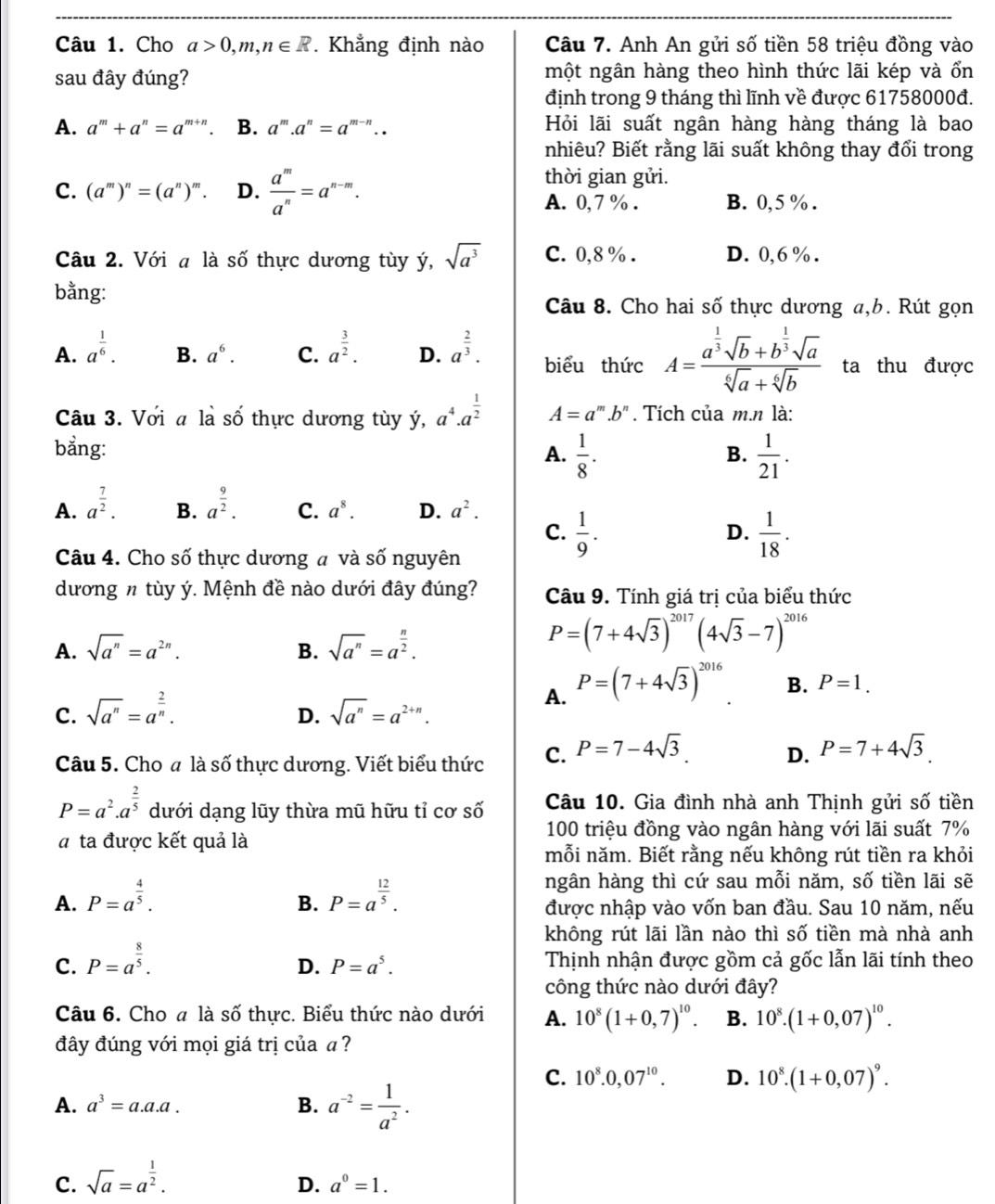 Cho a>0,m,n∈ R. Khẳng định nào  Câu 7. Anh An gửi số tiền 58 triệu đồng vào
sau đây đúng? một ngân hàng theo hình thức lãi kép và ổn
định trong 9 tháng thì lĩnh về được 61758000đ.
A. a^m+a^n=a^m ". B. a^m.a^n=a^(m-n).. Hỏi lãi suất ngân hàng hàng tháng là bao
nhiêu? Biết rằng lãi suất không thay đổi trong
thời gian gửi.
C. (a^m)^n=(a^n)^m. D.  a^m/a^n =a^(n-m). A. 0,7 % . B. 0,5 % .
Câu 2. Với a là số thực dương tùy ý, sqrt(a^3) C. 0,8 % . D. 0,6 % .
bằng:
Câu 8. Cho hai số thực dương a,b. Rút gọn
B. a^6. C.
A. a^(frac 1)6. a^(frac 3)2. D. a^(frac 2)3. biểu thức A=frac a^(frac 1)3sqrt(b)+b^(frac 1)3sqrt(a)sqrt[6](a)+sqrt[6](b) ta thu được
Câu 3. Với a là số thực dương tùy ý, a^4· a^(frac 1)2 A=a^m.b^n. Tích của m.n là:
bẳng:
A.  1/8 .  1/21 .
B.
A. a^(frac 7)2. a^(frac 9)2. C. a^8. D. a^2.
B.
C.  1/9 .  1/18 .
D.
Câu 4. Cho số thực dương a và số nguyên
dương n tùy ý. Mệnh đề nào dưới đây đúng? Câu 9. Tính giá trị của biểu thức
A. sqrt(a^n)=a^(2n). B. sqrt(a^n)=a^(frac n)2.
P=(7+4sqrt(3))^2017(4sqrt(3)-7)^2016
C. sqrt(a^n)=a^(frac 2)n. sqrt(a^n)=a^(2+n).
A. P=(7+4sqrt(3))^2016
B. P=1.
D.
Câu 5. Cho a là số thực dương. Viết biểu thức C. P=7-4sqrt(3). D. P=7+4sqrt(3).
P=a^2.a^(frac 2)5 dưới dạng lũy thừa mũ hữu tỉ cơ số Câu 10. Gia đình nhà anh Thịnh gửi số tiền
# ta được kết quả là
100 triệu đồng vào ngân hàng với lãi suất 7%
mỗi năm. Biết rằng nếu không rút tiền ra khỏi
ngân hàng thì cứ sau mỗi năm, số tiền lãi sẽ
B.
A. P=a^(frac 4)5. P=a^(frac 12)5. được nhập vào vốn ban đầu. Sau 10 năm, nếu
không rút lãi lần nào thì số tiền mà nhà anh
C. P=a^(frac 8)5. Thịnh nhận được gồm cả gốc lẫn lãi tính theo
D. P=a^5.
công thức nào dưới đây?
Câu 6. Cho # là số thực. Biểu thức nào dưới A. 10^8(1+0,7)^10. B. 10^8.(1+0,07)^10.
đây đúng với mọi giá trị của a?
C. 10^8.0,07^(10). D. 10^8.(1+0,07)^9.
A. a^3=a.a.a. B. a^(-2)= 1/a^2 .
C. sqrt(a)=a^(frac 1)2.
D. a^0=1.