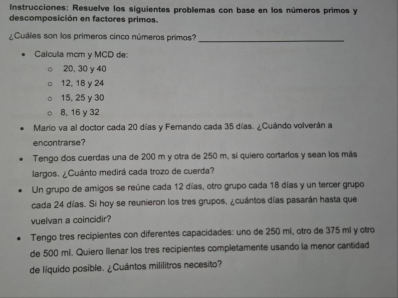 Instrucciones: Resuelve los siguientes problemas con base en los números primos y
descomposición en factores primos.
¿Cuáles son los primeros cinco números primos?_
Calcula mcm y MCD de:
20, 30 y 40
12, 18 y 24
15, 25 y 30
8, 16 y 32
Mario va al doctor cada 20 días y Fernando cada 35 días. ¿Cuándo volverán a
encontrarse?
Tengo dos cuerdas una de 200 m y otra de 250 m, si quiero cortarlos y sean los más
largos. ¿Cuánto medirá cada trozo de cuerda?
Un grupo de amigos se reúne cada 12 días, otro grupo cada 18 días y un tercer grupo
cada 24 días. Si hoy se reunieron los tres grupos, ¿cuántos días pasarán hasta que
vuelvan a coincidir?
Tengo tres recipientes con diferentes capacidades: uno de 250 ml, otro de 375 ml y otro
de 500 ml. Quiero Ilenar los tres recipientes completamente usando la menor cantidad
de líquido posible. ¿Cuántos mililitros necesito?