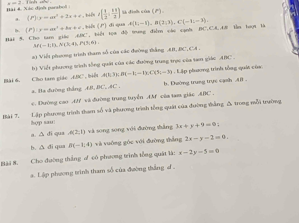 x=2. Tinh abc. 
Bài 4. Xác định parabol : 
a. (P):y=ax^2+2x+c , biết I( 1/2 ; 11/2 ) là đỉnh của (P). 
b. (P):y=ax^2+bx+c , biết (P) đi qua A(1;-1), B(2;3), C(-1;-3). 
Bài 5. Cho tam giác ABC, biết tọa độ trung điểm các cạnh BC, CA, AB lần lượt là
M(-1;1), N(3;4), P(5;6). 
a) Viết phương trình tham số của các đường thẳng AB, BC, CA. 
b) Viết phương trình tổng quát của các đường trung trực của tam giác ABC. 
Bài 6. Cho tam giác ABC , biết A(1;3); B(-1;-1); C(5;-3) Lập phương trình tổng quát của: 
a. Ba đường thẳng AB, BC, AC. b. Đường trung trực cạnh AB. 
c. Đường cao AH và đường trung tuyến AM của tam giác ABC. 
Bài 7. Lập phương trình tham số và phương trình tổng quát của đường thẳng Δ trong mỗi trường 
hợp sau: 
a. △ di qua A(2;1) và song song với đường thẳng 3x+y+9=0 : 
b. △ di qua B(-1;4) và vuông góc với đường thẳng 2x-y-2=0. 
Bài 8. Cho đường thẳng đ có phương trình tổng quát là: x-2y-5=0
a. Lập phương trình tham số của đường thẳng d .