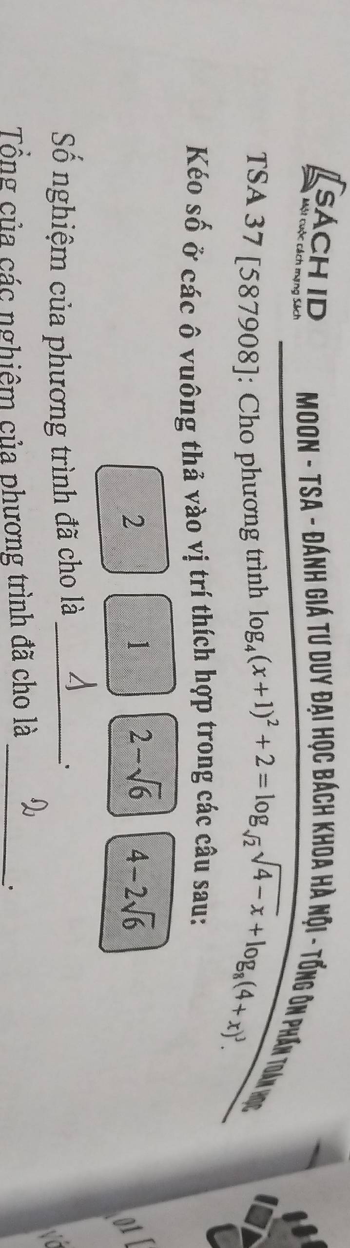 SÁCH ID 
Một cuộc cách mạng Sách 
Moon - TSA - Đánh giá tư duy đại học bách khoa hà nội - tổng ôn phần toán học 
TSA 37 [587908]: Cho phương trình log _4(x+1)^2+2=log _sqrt(2)sqrt(4-x)+log _8(4+x)^3. 
Kéo số ở các ô vuông thả vào vị trí thích hợp trong các câu sau: 
2 
1
2-sqrt(6) 4-2sqrt(6)

Số nghiệm của phương trình đã cho là_ 
、. 
wo 
Tổng của các nghiêm của phương trình đã cho là_ 
.