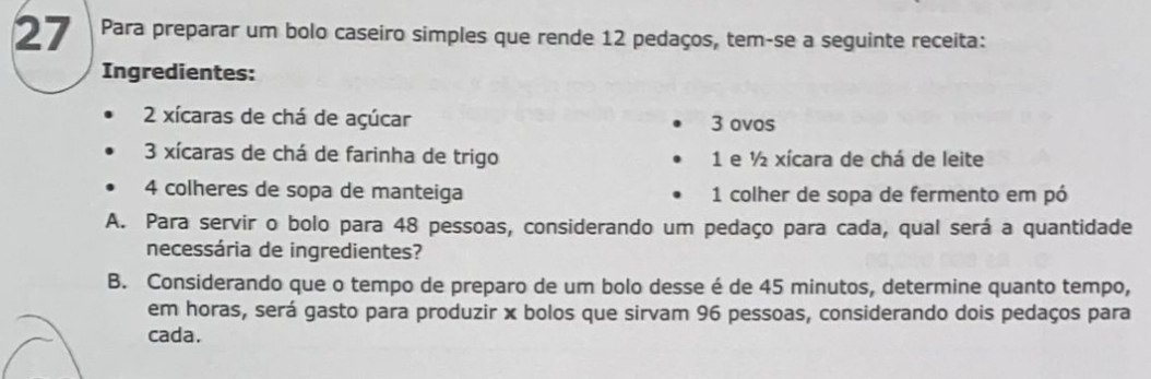 Para preparar um bolo caseiro simples que rende 12 pedaços, tem-se a seguinte receita: 
Ingredientes:
2 xícaras de chá de açúcar 3 ovos
3 xícaras de chá de farinha de trigo 1 e ½ xícara de chá de leite
4 colheres de sopa de manteiga 1 colher de sopa de fermento em pó 
A. Para servir o bolo para 48 pessoas, considerando um pedaço para cada, qual será a quantidade 
necessária de ingredientes? 
B. Considerando que o tempo de preparo de um bolo desse é de 45 minutos, determine quanto tempo, 
em horas, será gasto para produzir x bolos que sirvam 96 pessoas, considerando dois pedaços para 
cada.