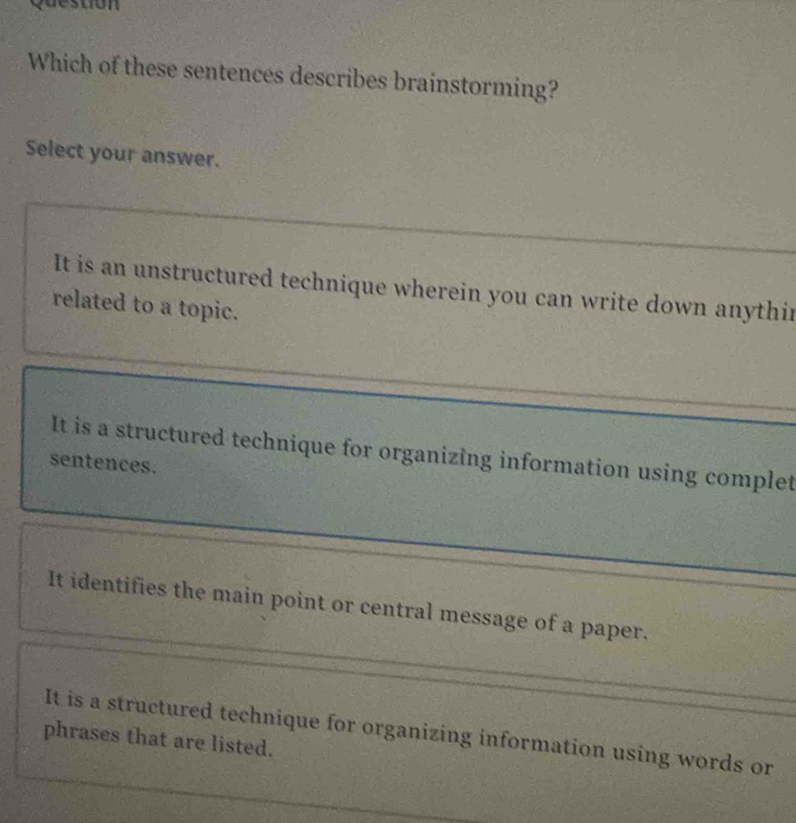 Which of these sentences describes brainstorming?
Select your answer.
It is an unstructured technique wherein you can write down anythir
related to a topic.
It is a structured technique for organizing information using complet
sentences.
It identifies the main point or central message of a paper.
It is a structured technique for organizing information using words or
phrases that are listed.