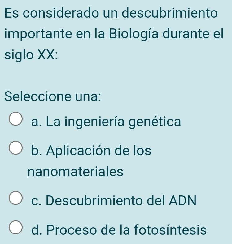 Es considerado un descubrimiento
importante en la Biología durante el
siglo XX:
Seleccione una:
a. La ingeniería genética
b. Aplicación de los
nanomateriales
c. Descubrimiento del ADN
d. Proceso de la fotosíntesis