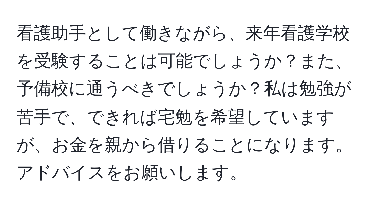 看護助手として働きながら、来年看護学校を受験することは可能でしょうか？また、予備校に通うべきでしょうか？私は勉強が苦手で、できれば宅勉を希望していますが、お金を親から借りることになります。アドバイスをお願いします。