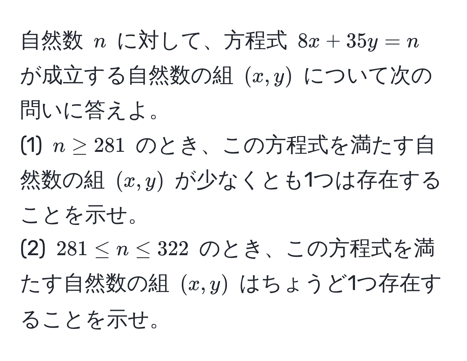 自然数 $n$ に対して、方程式 $8x + 35y = n$ が成立する自然数の組 $(x, y)$ について次の問いに答えよ。  
(1) $n ≥ 281$ のとき、この方程式を満たす自然数の組 $(x, y)$ が少なくとも1つは存在することを示せ。  
(2) $281 ≤ n ≤ 322$ のとき、この方程式を満たす自然数の組 $(x, y)$ はちょうど1つ存在することを示せ。