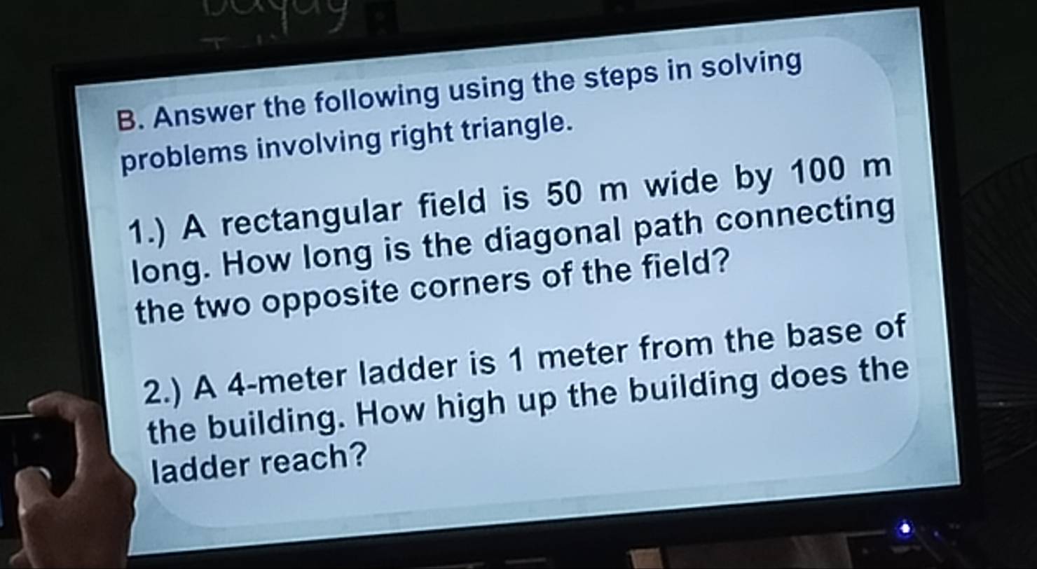 venng 
B. Answer the following using the steps in solving 
problems involving right triangle. 
1.) A rectangular field is 50 m wide by 100 m
long. How long is the diagonal path connecting 
the two opposite corners of the field? 
2.) A 4-meter ladder is 1 meter from the base of 
the building. How high up the building does the 
ladder reach?