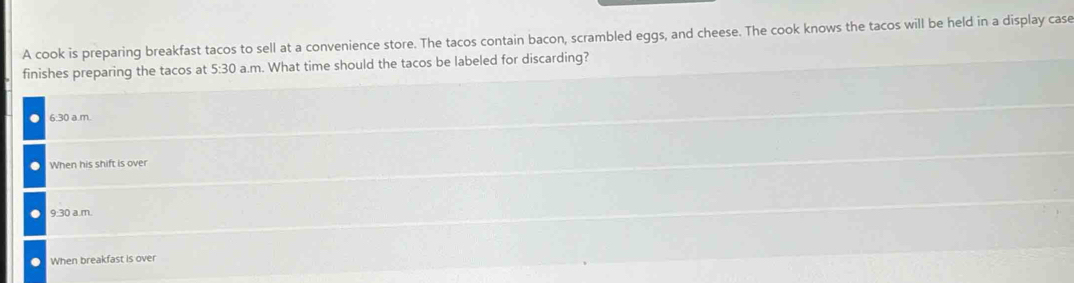 A cook is preparing breakfast tacos to sell at a convenience store. The tacos contain bacon, scrambled eggs, and cheese. The cook knows the tacos will be held in a display case
finishes preparing the tacos at 5:30 a.m. What time should the tacos be labeled for discarding?
6:30 a.m.
When his shift is over
9:30 a.m.
When breakfast is over