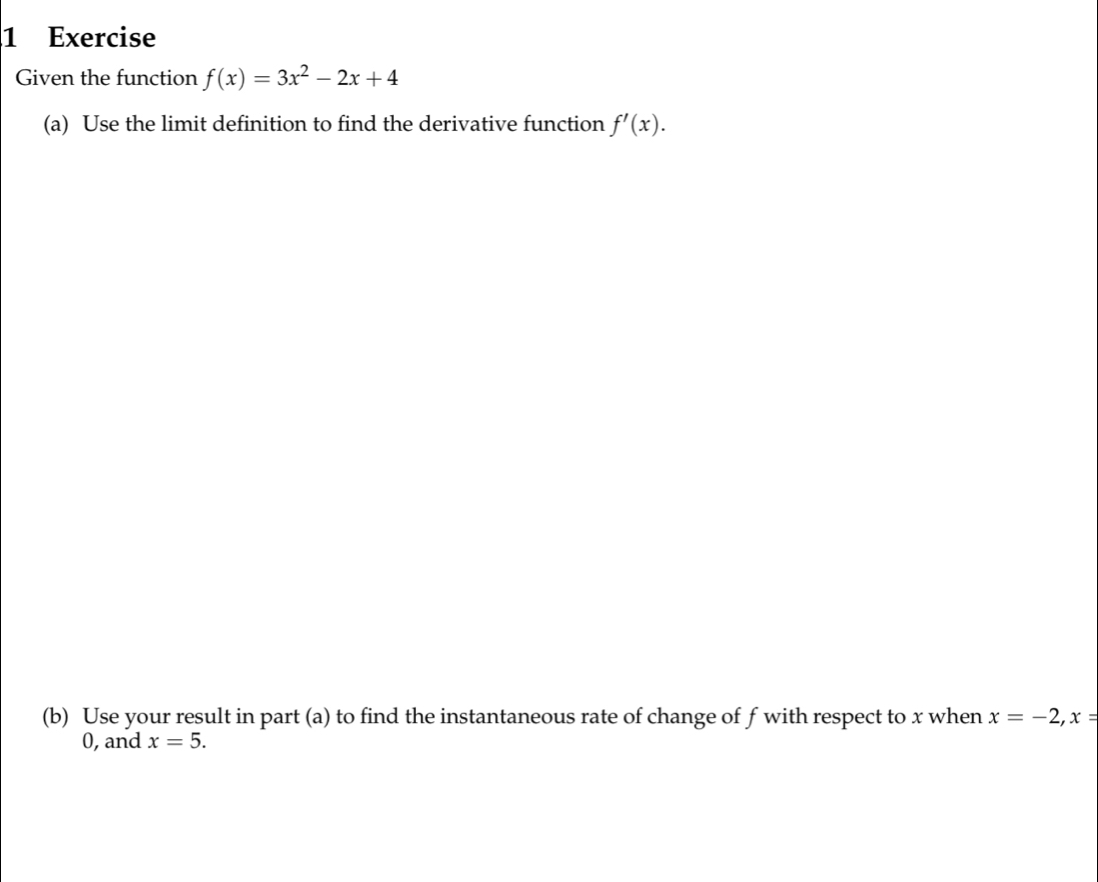 Exercise 
Given the function f(x)=3x^2-2x+4
(a) Use the limit definition to find the derivative function f'(x). 
(b) Use your result in part (a) to find the instantaneous rate of change of f with respect to x when x=-2, x=
0, and x=5.