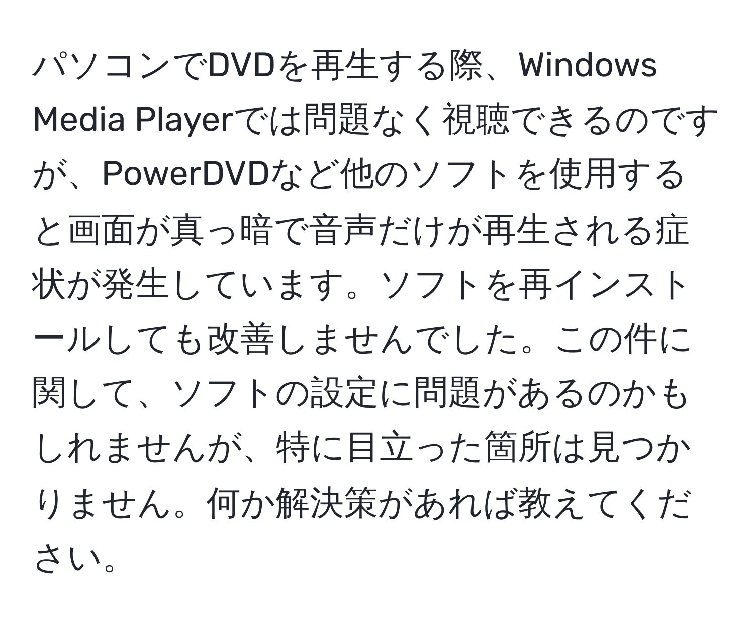 パソコンでDVDを再生する際、Windows Media Playerでは問題なく視聴できるのですが、PowerDVDなど他のソフトを使用すると画面が真っ暗で音声だけが再生される症状が発生しています。ソフトを再インストールしても改善しませんでした。この件に関して、ソフトの設定に問題があるのかもしれませんが、特に目立った箇所は見つかりません。何か解決策があれば教えてください。