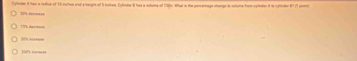 Cylinder A has a radius of 10 inches and a height of 5 inches. Cylinder II has a volume of 750n. What is the percentage change in volume from cylinder A to cylinder B? (1 point)
50% decrease
75% decrease
50% increase
200% increase