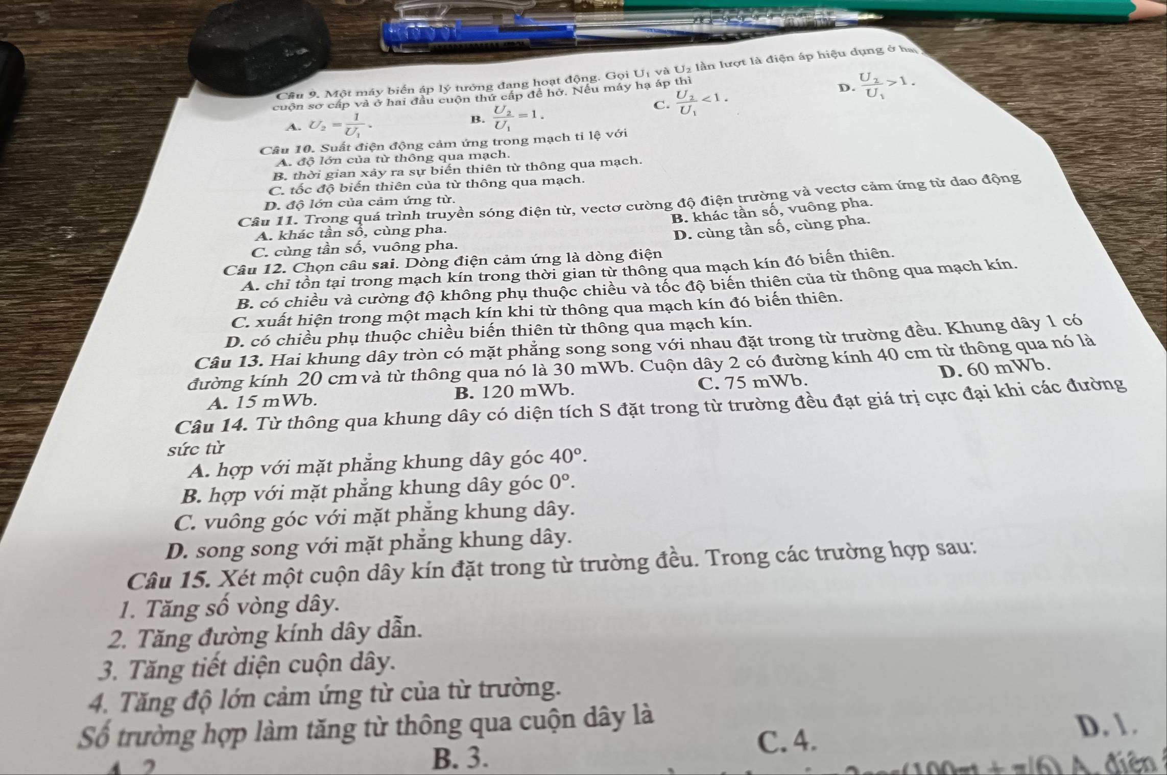 Một máy biến áp lý tưởng đang hoạt động. Gọi U_1 và U2 lần lượt là điện áp hiệu dụng ở hạ
cuộn sơ cấp và ở hai đầu cuộn thứ cấp đề hở. Nếu máy hạ áp thì
D. frac U_2U_1>1.
A. U_2=frac 1U_1. B. frac U_2U_1=1.
C. frac U_2U_1<1.
Câu 10. Suất điện động cảm ứng trong mạch ti lệ với
A. độ lớn của từ thông qua mạch.
B. thời gian xảy ra sự biến thiên từ thông qua mạch.
C. tốc độ biến thiên của từ thông qua mạch.
Câu 11. Trong quá trình truyền sóng điện từ, vectơ cường độ điện trường và vectơ cảm ứng từ dao động
D. độ lớn của cảm ứng từ.
B. khác tần số, vuông pha.
A. khác tần sổ, cùng pha.
D. cùng tần số, cùng pha.
C. cùng tần số, vuông pha.
Câu 12. Chọn câu sai. Dòng điện cảm ứng là dòng điện
A. chỉ tồn tại trong mạch kín trong thời gian từ thông qua mạch kín đó biến thiên.
B. có chiều và cường độ không phụ thuộc chiều và tốc độ biến thiên của từ thông qua mạch kín,
C. xuất hiện trong một mạch kín khi từ thông qua mạch kín đó biến thiên.
D. có chiều phụ thuộc chiều biến thiên từ thông qua mạch kín.
Câu 13. Hai khung dây tròn có mặt phẳng song song với nhau đặt trong từ trường đều. Khung dây 1 có
đường kính 20 cm và từ thông qua nó là 30 mWb. Cuộn dây 2 có đường kính 40 cm từ thông qua nó là
D. 60 mWb.
A. 15 mWb. B. 120 mWb. C. 75 mWb.
Câu 14. Từ thông qua khung dây có diện tích S đặt trong từ trường đều đạt giá trị cực đại khi các đường
sức từ
A. hợp với mặt phẳng khung dây góc 40°.
B. hợp với mặt phẳng khung dây góc 0^o.
C. vuông góc với mặt phẳng khung dây.
D. song song với mặt phẳng khung dây.
Câu 15. Xét một cuộn dây kín đặt trong từ trường đều. Trong các trường hợp sau:
1. Tăng số vòng dây.
2. Tăng đường kính dây dẫn.
3. Tăng tiết diện cuộn dây.
4. Tăng độ lớn cảm ứng từ của từ trường.
Số trường hợp làm tăng từ thông qua cuộn dây là D. 1 .
C. 4.
4 2 B. 3.
=         điê