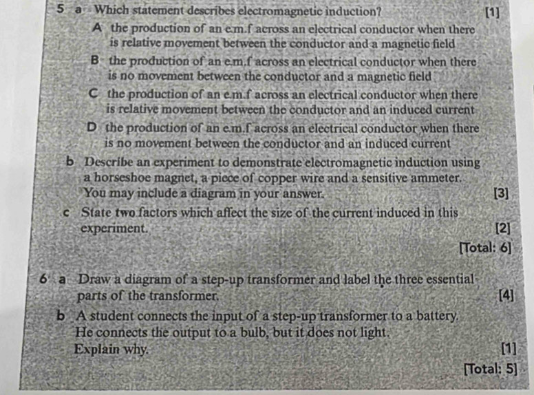 a Which statement describes electromagnetic induction? [1]
A the production of an e. m.f across an electrical conductor when there
is relative movement between the conductor and a magnetic field
B the production of an e. m.f across an electrical conductor when there
is no movement between the conductor and a magnetic field
C the production of an e. m.f across an electrical conductor when there
is relative movement between the conductor and an induced current
D the production of an e. m.f across an electrical conductor when there
is no movement between the conductor and an induced current
b Describe an experiment to demonstrate electromagnetic induction using
a horseshoe magnet, a piece of copper wire and a sensitive ammeter.
You may include a diagram in your answer.
[3]
c State two factors which affect the size of the current induced in this
experiment. [2]
[Total: 6]
6 a Draw a diagram of a step-up transformer and label the three essential
parts of the transformer. [4]
b A student connects the input of a step-up transformer to a battery.
He connects the output to a bulb, but it does not light.
Explain why. [1]
[Total: 5]