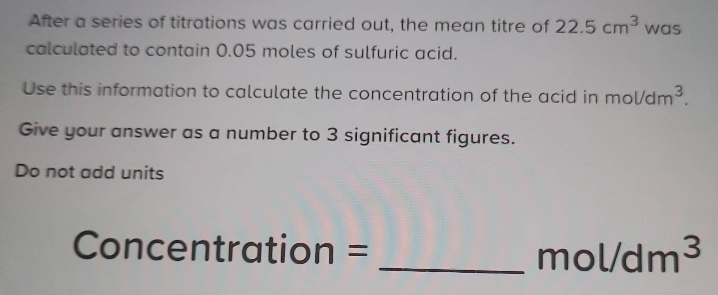 After a series of titrations was carried out, the mean titre of 22.5cm^3 was 
calculated to contain 0.05 moles of sulfuric acid. 
Use this information to calculate the concentration of the acid in mol/dm^3. 
Give your answer as a number to 3 significant figures. 
Do not add units 
Concentration = 
_ mol/dm^3