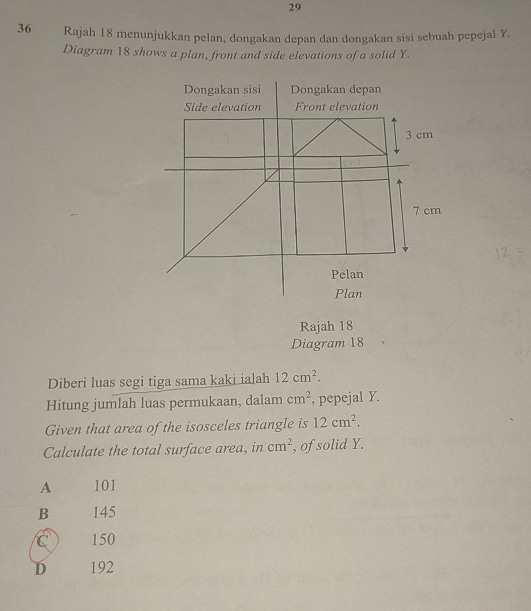 29
36 Rajah 18 menunjukkan pelan, dongakan depan dan dongakan sisi sebuah pepejal Y.
Diagram 18 shows a plan, front and side elevations of a solid Y.
Rajah 18
Diagram 18
Diberi luas segi tiga sama kaki ialah 12cm^2. 
Hitung jumlah luas permukaan, dalam cm^2 , pepejal Y.
Given that area of the isosceles triangle is 12cm^2. 
Calculate the total surface area, in cm^2 , of solid Y.
A 101
B 145
C 150
D 192
