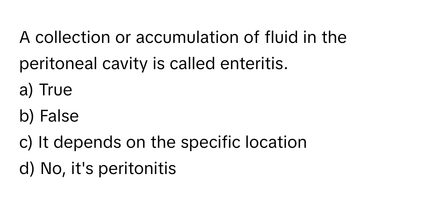 A collection or accumulation of fluid in the peritoneal cavity is called enteritis.

a) True 
b) False 
c) It depends on the specific location 
d) No, it's peritonitis