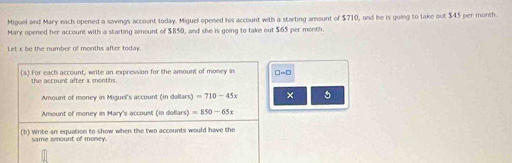 Miguel and Mary each opened a savings account today. Miguel opened his account with a starting amount of $710, and he is going to take out $45 per month. 
Mary opened her account with a starting amount of $850, and she is going to take out $65 per month. 
Let x be the number of months after today. 
(a) For each account, write an expression for the amount of money in □ =□
the account after x months. 
Amount of money in Miguel's account (in dollars) =710-45x × 
Amount of money in Mary's account (in dollars) =850-65x
(b) Write an equation to show when the two accounts would have the 
same amount of money.