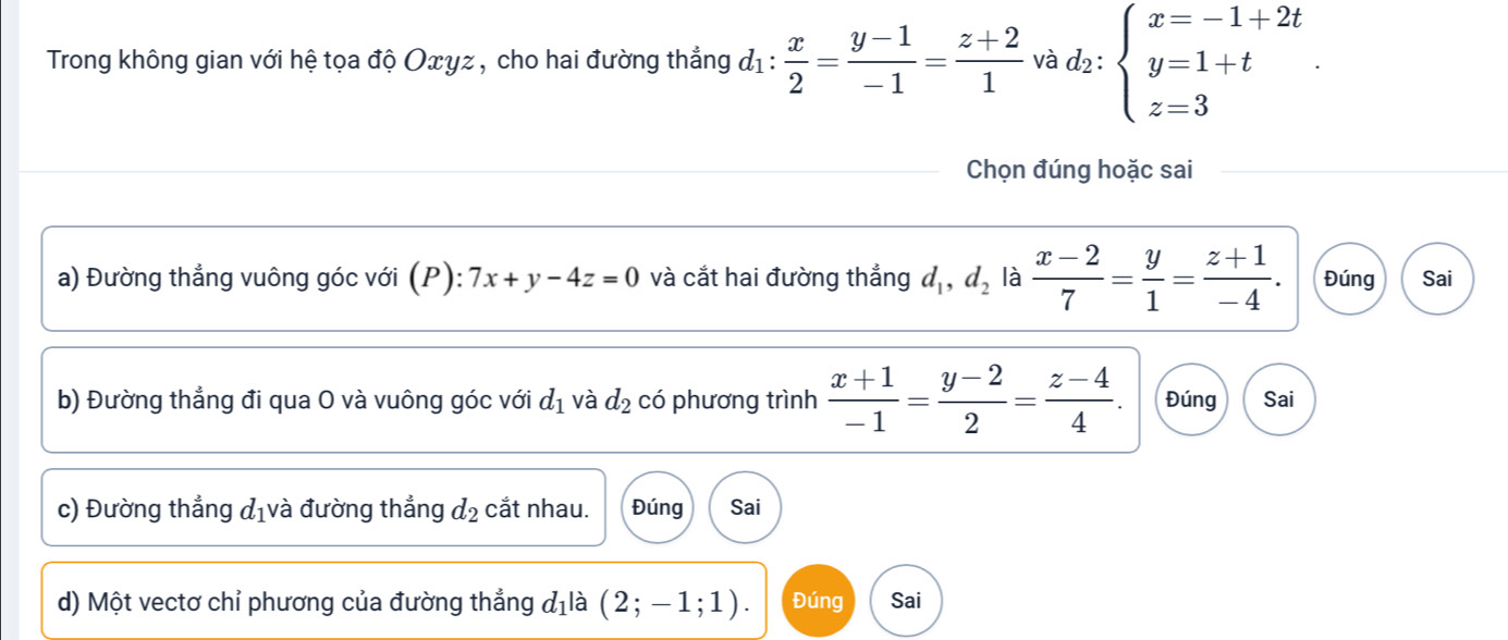 Trong không gian với hệ tọa độ Οxyz, cho hai đường thẳng đị :  x/2 = (y-1)/-1 = (z+2)/1  v .d_2:beginarrayl x=-1+2t y=1+t z=3endarray.. 
Chọn đúng hoặc sai
a) Đường thẳng vuông góc với (P): 7x+y-4z=0 và cắt hai đường thắng d_1, d_2 là  (x-2)/7 = y/1 = (z+1)/-4 . Đúng Sai
b) Đường thẳng đi qua O và vuông góc với d_1 và d_2 có phương trình  (x+1)/-1 = (y-2)/2 = (z-4)/4 . Đúng Sai
c) Đường thẳng d_1 và đường thẳng d_2 cắt nhau. Đúng Sai
d) Một vectơ chỉ phương của đường thẳng d_1 là (2;-1;1). Đúng Sai