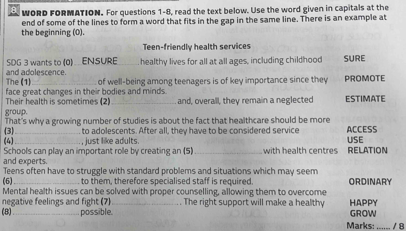 WORD FORMATION. For questions 1-8, read the text below. Use the word given in capitals at the 
end of some of the lines to form a word that fits in the gap in the same line. There is an example at 
the beginning (0). 
Teen-friendly health services 
SDG 3 wants to (0)....ENSURE _healthy lives for all at all ages, including childhood SURE 
and adolescence. 
The (1)_ of well-being among teenagers is of key importance since they PROMOTE 
face great changes in their bodies and minds. 
Their health is sometimes (2) _and, overall, they remain a neglected ESTIMATE 
group. 
That’s why a growing number of studies is about the fact that healthcare should be more 
(3)_ to adolescents. After all, they have to be considered service ACCESS 
(4)_ just like adults. USE 
Schools can play an important role by creating an (5) _with health centres RELATION 
and experts. 
Teens often have to struggle with standard problems and situations which may seem 
(6)_ to them, therefore specialised staff is required. ORDINARY 
Mental health issues can be solved with proper counselling, allowing them to overcome 
negative feelings and fight (7)_ The right support will make a healthy HAPPY 
(8)_ possible. GROW 
Marks: : ...... / 8