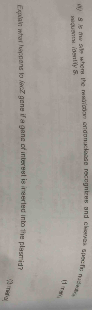 iii) S is the site where the restriction endonuclease recognizes and cleaves specific nucleotide 
sequence. Identify S. 
(1 mark) 
Explain what happens to /acZ gene if a gene of interest is inserted into the plasmid? 
(3 marks)