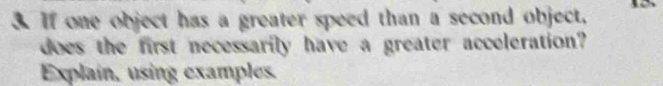 If one object has a greater speed than a second object, 
does the first necessarily have a greater acceleration? 
Explain, using examples.