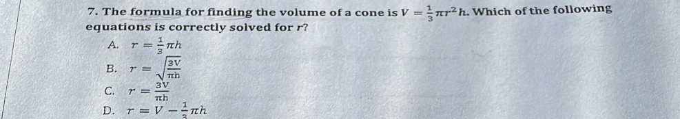 The formula for finding the volume of a cone is V= 1/3 π r^2h. Which of the following
equations is correctly solved for r?
A. r= 1/3 π h
B. r=sqrt(frac 3V)π h
C. r= 3V/π h 
D. r=V- 1/3 π h