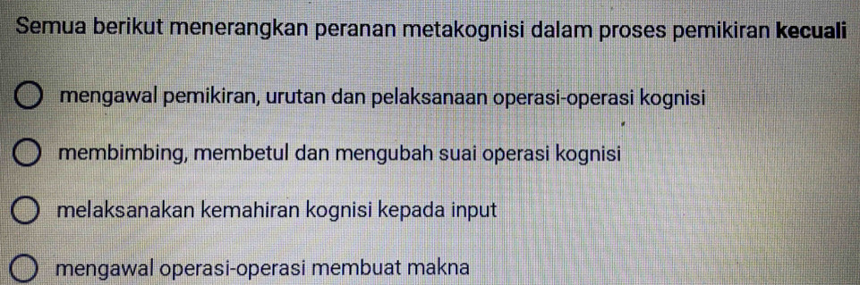 Semua berikut menerangkan peranan metakognisi dalam proses pemikiran kecuali
mengawal pemikiran, urutan dan pelaksanaan operasi-operasi kognisi
membimbing, membetul dan mengubah suai operasi kognisi
melaksanakan kemahiran kognisi kepada input
mengawal operasi-operasi membuat makna