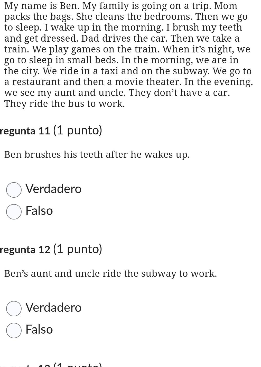 My name is Ben. My family is going on a trip. Mom
packs the bags. She cleans the bedrooms. Then we go
to sleep. I wake up in the morning. I brush my teeth
and get dressed. Dad drives the car. Then we take a
train. We play games on the train. When it’s night, we
go to sleep in small beds. In the morning, we are in
the city. We ride in a taxi and on the subway. We go to
a restaurant and then a movie theater. In the evening,
we see my aunt and uncle. They don’t have a car.
They ride the bus to work.
regunta 11 (1 punto)
Ben brushes his teeth after he wakes up.
Verdadero
Falso
regunta 12 (1 punto)
Ben’s aunt and uncle ride the subway to work.
Verdadero
Falso