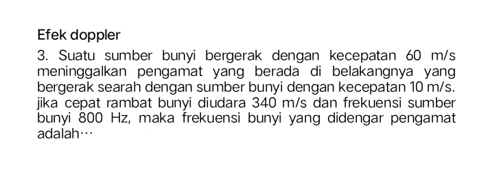 Efek doppler 
3. Suatu sumber bunyi bergerak dengan kecepatan 60 m/s
meninggalkan pengamat yang berada di belakangnya yang 
bergerak searah dengan sumber bunyi dengan kecepatan 10 m/s. 
jika cepat rambat bunyi diudara 340 m/s dan frekuensi sumber 
bunyi 800 Hz, maka frekuensi bunyi yang didengar pengamat 
adalah…