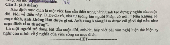 trong bài thờ ở phan Đọc hiệu. 
Câu 2. (4,0 điểm) 
Xác định mục đích là một việc làm cần thiết trong hành trình tạo dựng ý nghĩa của cuộc 
đời. Nói về điều này. Đ.Đi-đơ-rô, nhà tư tưởng lớn người Pháp, có nói: “ Nếu không có 
mục đích, anh không làm được gì cả. Anh cũng không làm được cái gì vĩ đại nếu như 
mục đích tầm thường”. 
Là một người trẻ đang bắt đầu cuộc đời, anh/chị hãy viết bài văn nghị luận thể hiện sy 
nghĩ của mình về ý nghĩa của việc sống có mục đích. 
_hét_