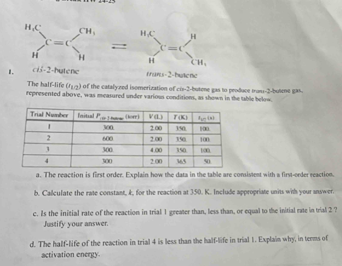 _H^((Hc)C=C)sumlimits _H^((CH_1)^H)=sumlimits =_H^((H,C)_)_CH_1
1. cis-2-butene trans-2-butene
The half-life (t_1/2) of the catalyzed isomerization of cis-2-butene gas to produce trans-2-butene gas.
represented above, was measured under various conditions, as shown in the table below.
a. The reaction is first order. Explain how the data in the table are consistent with a first-order reaction.
b. Calculate the rate constant, k, for the reaction at 350. K. Include appropriate units with your answer.
c. Is the initial rate of the reaction in trial 1 greater than, less than, or equal to the initial rate in trial 2 ?
Justify your answer.
d. The half-life of the reaction in trial 4 is less than the half-life in trial 1. Explain why, in terms of
activation energy.