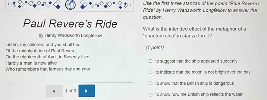 Use the first three stanzas of the poem “Paul Revere’s
Ride” by Henry Wadsworth Longfellow to answer the
question.
Paul Revere's Ride What is the intended effect of the metaphor of a
by Henry Wadsworth Longfellow “phantom ship” in stanza three?
Listen, my children, and you shall hear (1 point)
Of the midnight ride of Paul Revere,
On the eighteenth of April, in Seventy-five:
Hardly a man is now alive to suggest that the ship appeared suddenly
Who remembers that famous day and year. to indicate that the moon is not bright over the bay
to show that the British ship is dangerous
1 of 3
to show how the British ship reflects the water