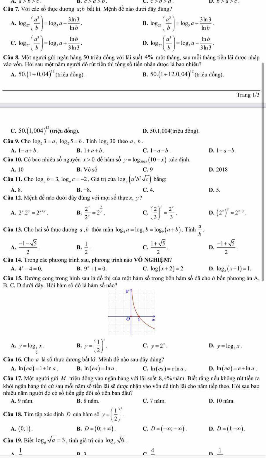 A. a>b>c b>a>c.
B.
C.
D.
Câu 7. Với các số thực dương a;b bắt kì. Mệnh đề nào dưới đây đúng?
A. log _27( a^3/b )=log _3a- 3ln 3/ln b . B. log _27( a^3/b )=log _3a+ 3ln 3/ln b .
C. log _27( a^3/b )=log _3a+ ln b/3ln 3 . log _27( a^3/b )=log _3a- ln b/3ln 3 .
D.
Câu 8. Một người gửi ngân hàng 50 triệu đồng với lãi suất 4% một tháng, sau mỗi tháng tiền lãi được nhập
vào vốn. Hỏi sau một năm người đó rút tiền thì tổng số tiền nhận được là bao nhiêu?
A. 50.(1+0,04)^12 (triệu đồng). B. 50.(1+12.0,04)^12 (triệu đồng).
Trang 1/3
C. 50.(1,004)^12 (triệu đồng). D. 50.1,004(triệu đồng).
Câu 9. Cho log _23=a,log _25=b. Tính log _230 theo a , b .
A. 1-a+b. B. 1+a+b. C. 1-a-b. D. 1+a-b.
Câu 10. Có bao nhiêu số nguyên x>0 đề hàm số y=log _20 (10-x) xác định.
A. 10 B. Vhat oshat o C. 9 D. 2018
Câu 11. Cho log _ab=3,log _ac=-2. Giá trị của log ,(a^3b^2sqrt(c)) bằng:
A. 8. B. −8. C. 4. D. 5.
Câu 12. Mệnh đề nào dưới đây đúng với mọi số thực x, y?
A. 2^x.2^y=2^(x+y). B.  2^x/2^y =2^(frac x)y. C. ( 2/3 )^x= 2^x/3 . D. (2^x)^y=2^(x+y).
Câu 13. Cho hai số thực dương a , b thỏa mãn log _4a=log _6b=log _9(a+b). Tính  a/b .
A.  (-1-sqrt(5))/2 .  1/2 .  (1+sqrt(5))/2 .  (-1+sqrt(5))/2 .
B.
C.
D.
Câu 14. Trong các phương trình sau, phương trình nào VÔ NGHIỆM?
A. 4^x-4=0. B. 9^x+1=0. C. log (x+2)=2. D. log _3(x+1)=1.
Câu 15. Đường cong trong hình sau là đồ thị của một hàm số trong bốn hàm số đã cho ở bốn phương án A,
B, C, D dưới đây. Hỏi hàm số đó là hàm số nào?
B.
C.
A. y=log _ 1/2 x. y=( 1/2 )^x. y=2^x. D. y=log _2x.
Câu 16. Cho # là số thực dương bất kì. Mệnh đề nào sau đây đúng?
A. ln (ea)=1+ln a. B. ln (ea)=ln a. C. ln (ea)=eln a. D. ln (ea)=e+ln a.
Câu 17. Một người gửi Mỹ triệu đồng vào ngân hàng với lãi suất 8,4%/năm. Biết rằng nếu không rút tiền ra
khỏi ngân hàng thì cứ sau mỗi năm số tiền lãi sẽ được nhập vào vốn đề tính lãi cho năm tiếp theo. Hỏi sau bao
nhiêu năm người đó có số tiền gấp đôi số tiền ban đầu?
A. 9 năm. B. 8 năm. C. 7 năm. D. 10 năm.
Câu 18. Tìm tập xác định D của hàm số y=( 1/2 )^x.
A. (0;1). B. D=(0;+∈fty ). C. D=(-∈fty ;+∈fty ). D. D=(1;+∈fty ).
Câu 19. Biết log _6sqrt(a)=3 , tính giá trị của log _asqrt(6).
1
4
R 3 n frac 1