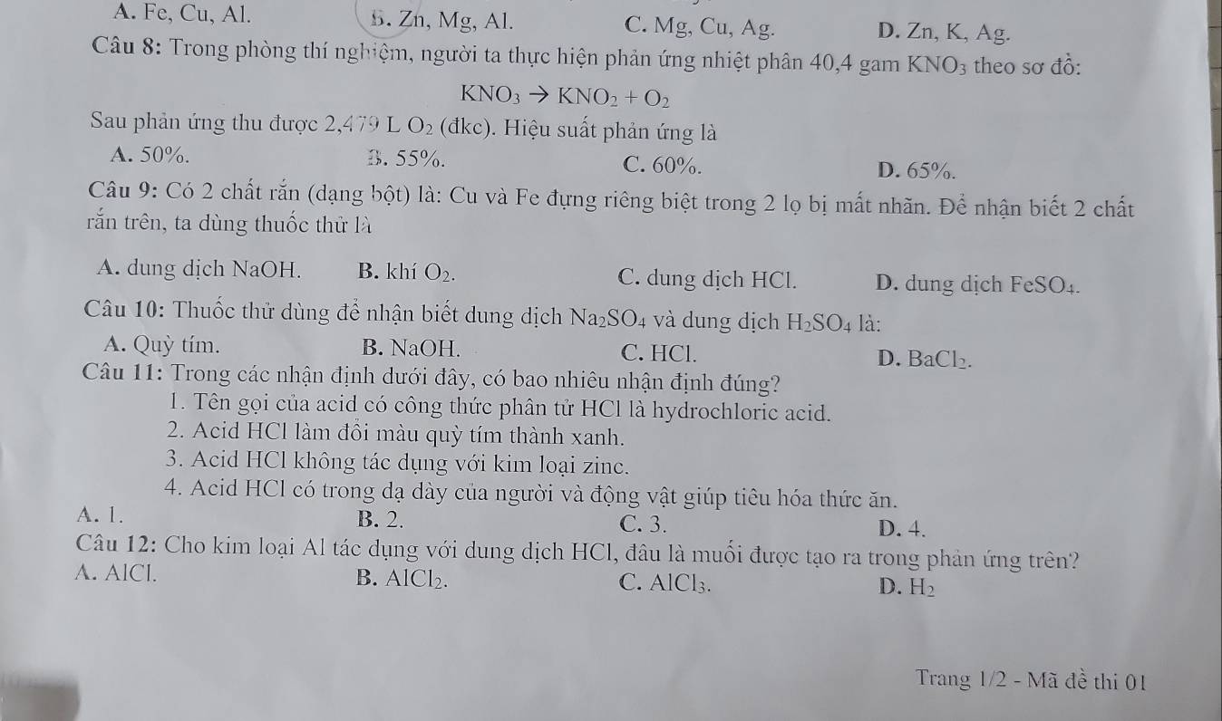 A. Fe, Cu, Al. B. Zn, Mg, Al. C. Mg, Cu, Ag. D. Zn, K, Ag.
Câu 8: Trong phòng thí nghiệm, người ta thực hiện phản ứng nhiệt phân 40,4 gam KNO_3 theo sơ đồ:
KNO_3to KNO_2+O_2
Sau phản ứng thu được 2,479 L O_2 (đkc). Hiệu suất phản ứng là
A. 50%. B. 55%. C. 60%.
D. 65%.
Câu 9: Có 2 chất rắn (dạng bột) là: Cu và Fe đựng riêng biệt trong 2 lọ bị mất nhãn. Để nhận biết 2 chất
rắn trên, ta dùng thuốc thử là
A. dung dịch NaOH. B. khí O_2. C. dung dịch HCl. D. dung dịch FeSO_4.
Câu 10: Thuốc thử dùng để nhận biết dung dịch Na_2SO_4 và dung dịch H_2SO_4 là:
A. Quỳ tím. B. NaOH. C. HCl.
D. BaCl_2.
Câu 11: Trong các nhận định dưới đây, có bao nhiêu nhận định đúng?
1. Tên gọi của acid có công thức phân tử HCl là hydrochloric acid.
2. Acid HCl làm đôi màu quỳ tím thành xanh.
3. Acid HCl không tác dụng với kim loại zinc.
4. Acid HCl có trong dạ dày của người và động vật giúp tiêu hóa thức ăn.
A. 1. B. 2. C. 3.
D. 4.
Câu 12: Cho kim loại Al tác dụng với dung dịch HCl, đâu là muối được tạo ra trong phản ứng trên?
A. AlCl. B. A [Cl_2. C. AlCl₃. D. H_2
Trang 1/2 - Mã đề thi 01