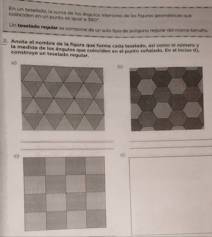 En un teselado, la suma de los ángulos interiores de las figuras geométricas que 
coinciden en un punto es igual a 360°. 
Un teselado regular se compone de un solo tipo de polígono regular del mismo tamaño. 
2. Anota el nombre de la figura que forma cada teselado, así como el número y 
la medida de los ángulos que coinciden en el punto señalado. En el inciso d), 
construye un teselado regular. 
b) 
_ 
_ 
_ 
_ 
C) 
d) 
_